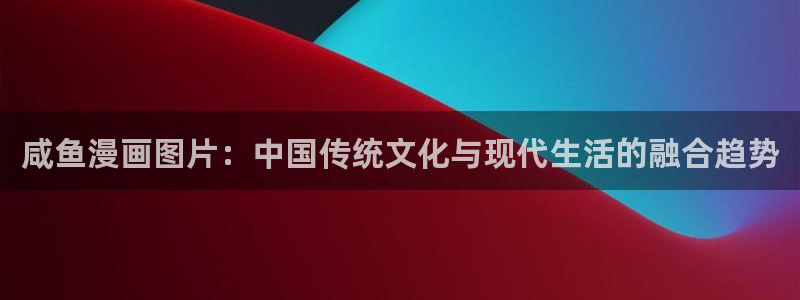 破解版yy漫画：咸鱼漫画图片：中国传统文化与现代生活的融合趋势
