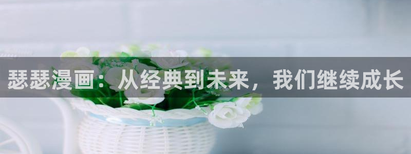 yy漫画黄：瑟瑟漫画：从经典到未来，我们继续成长