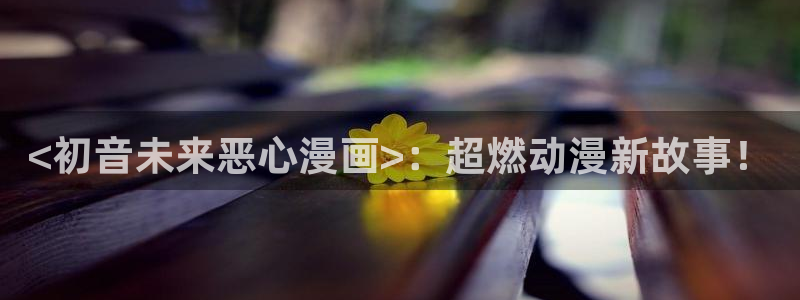 yy漫画在线观看免费：<初音未来恶心漫画>：超燃动漫新故事！